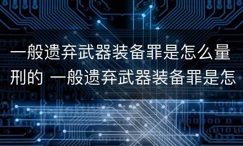 一般遗弃武器装备罪是怎么量刑的 一般遗弃武器装备罪是怎么量刑的标准