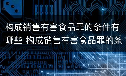 构成销售有害食品罪的条件有哪些 构成销售有害食品罪的条件有哪些规定