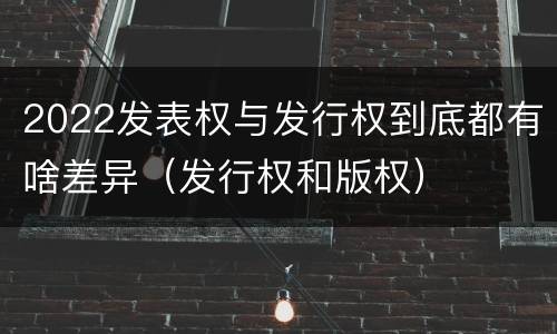 2022发表权与发行权到底都有啥差异（发行权和版权）