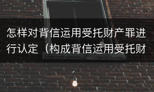 怎样对背信运用受托财产罪进行认定（构成背信运用受托财产罪）