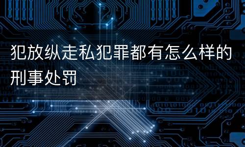 犯放纵走私犯罪都有怎么样的刑事处罚