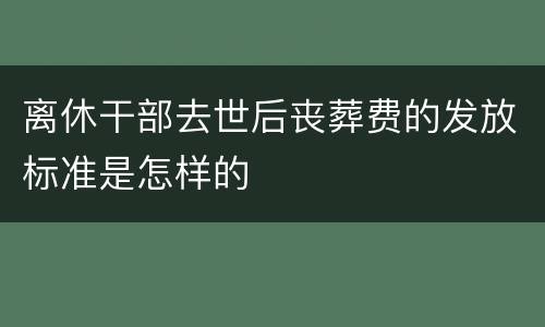 离休干部去世后丧葬费的发放标准是怎样的