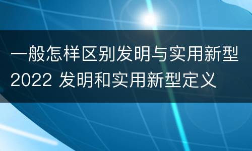 一般怎样区别发明与实用新型2022 发明和实用新型定义