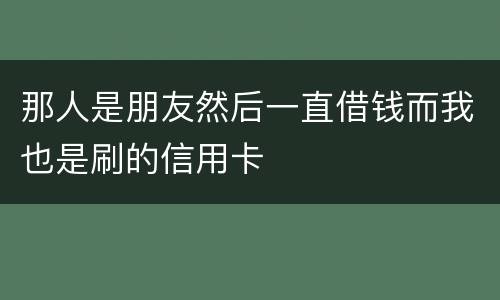 那人是朋友然后一直借钱而我也是刷的信用卡