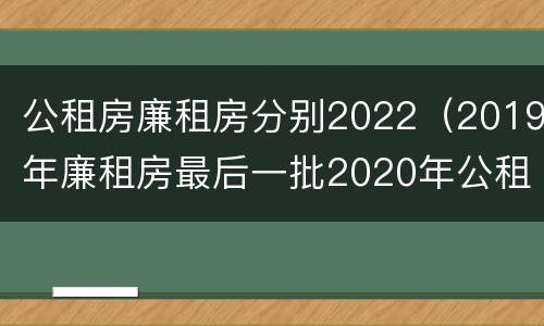 公租房廉租房分别2022（2019年廉租房最后一批2020年公租房）