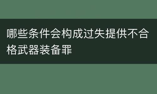 哪些条件会构成过失提供不合格武器装备罪