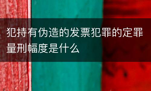 犯持有伪造的发票犯罪的定罪量刑幅度是什么