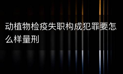 动植物检疫失职构成犯罪要怎么样量刑