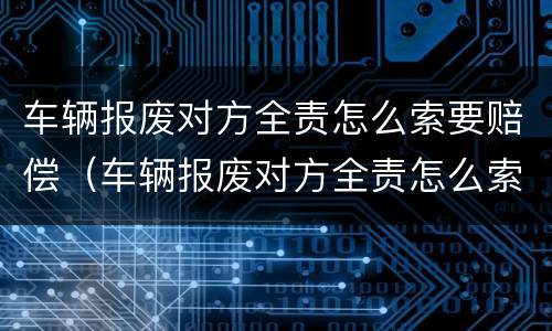 车辆报废对方全责怎么索要赔偿（车辆报废对方全责怎么索要赔偿金）