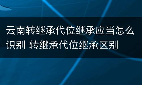 云南转继承代位继承应当怎么识别 转继承代位继承区别