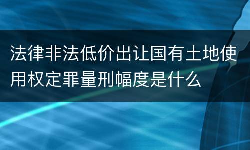 法律非法低价出让国有土地使用权定罪量刑幅度是什么