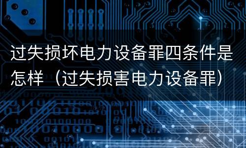 过失损坏电力设备罪四条件是怎样（过失损害电力设备罪）