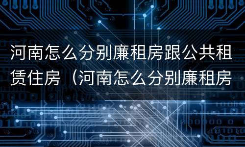 河南怎么分别廉租房跟公共租赁住房（河南怎么分别廉租房跟公共租赁住房呢）