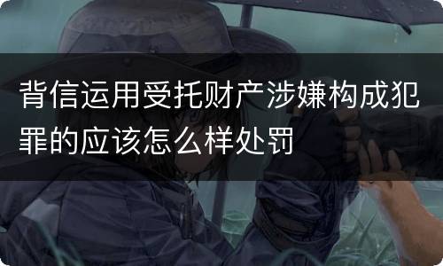 背信运用受托财产涉嫌构成犯罪的应该怎么样处罚