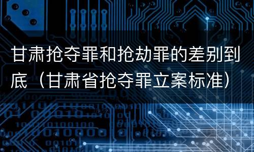 甘肃抢夺罪和抢劫罪的差别到底（甘肃省抢夺罪立案标准）