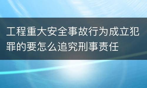 工程重大安全事故行为成立犯罪的要怎么追究刑事责任