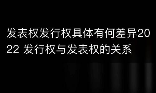 发表权发行权具体有何差异2022 发行权与发表权的关系