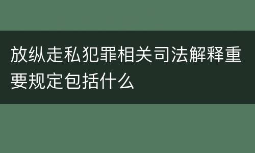 放纵走私犯罪相关司法解释重要规定包括什么