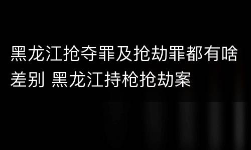 黑龙江抢夺罪及抢劫罪都有啥差别 黑龙江持枪抢劫案