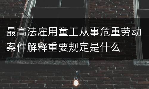 最高法雇用童工从事危重劳动案件解释重要规定是什么