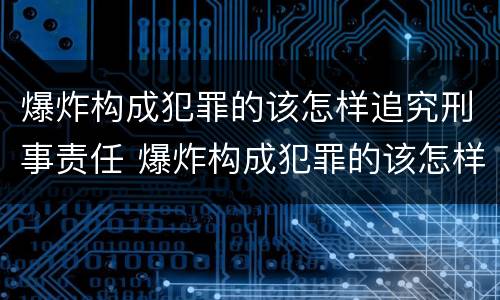 爆炸构成犯罪的该怎样追究刑事责任 爆炸构成犯罪的该怎样追究刑事责任呢