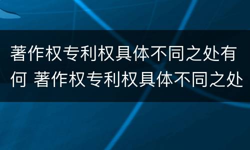 著作权专利权具体不同之处有何 著作权专利权具体不同之处有何特点