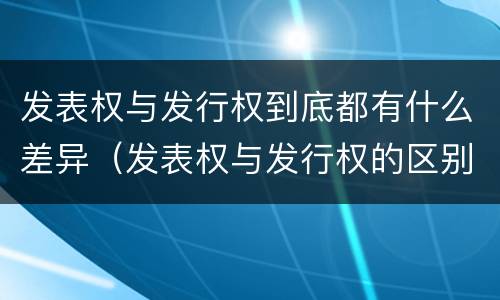 发表权与发行权到底都有什么差异（发表权与发行权的区别）