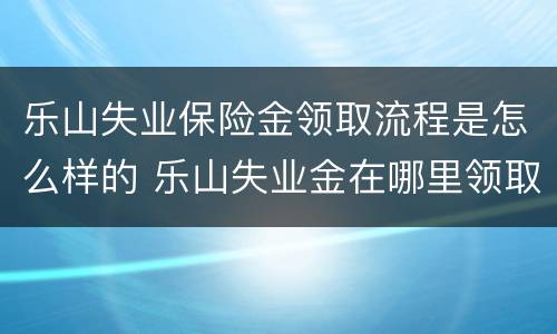 乐山失业保险金领取流程是怎么样的 乐山失业金在哪里领取