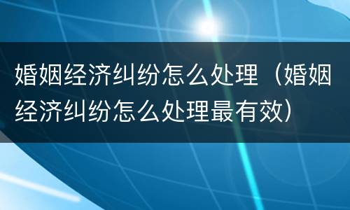 婚姻经济纠纷怎么处理（婚姻经济纠纷怎么处理最有效）