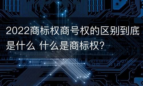 2022商标权商号权的区别到底是什么 什么是商标权?