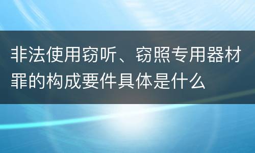 非法使用窃听、窃照专用器材罪的构成要件具体是什么