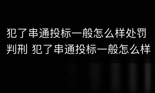 犯了串通投标一般怎么样处罚判刑 犯了串通投标一般怎么样处罚判刑多久