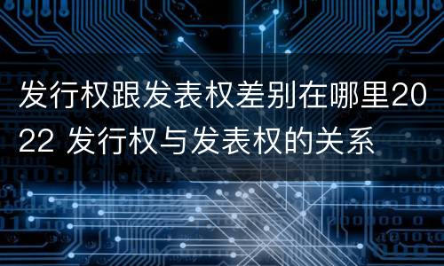 发行权跟发表权差别在哪里2022 发行权与发表权的关系