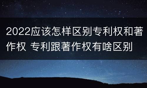 2022应该怎样区别专利权和著作权 专利跟著作权有啥区别