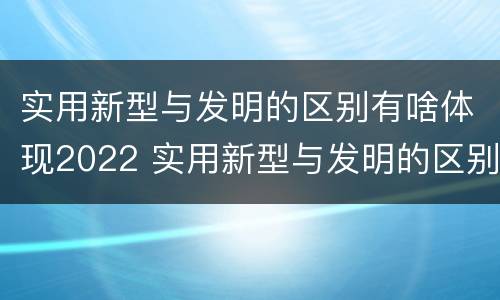 实用新型与发明的区别有啥体现2022 实用新型与发明的区别有哪些