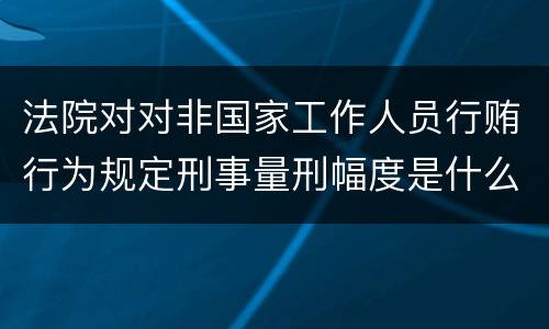 法院对对非国家工作人员行贿行为规定刑事量刑幅度是什么样