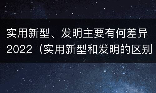 实用新型、发明主要有何差异2022（实用新型和发明的区别）