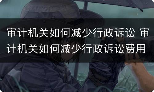 审计机关如何减少行政诉讼 审计机关如何减少行政诉讼费用