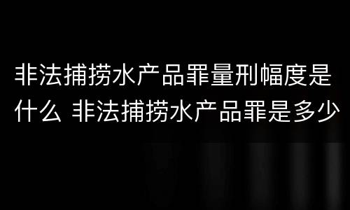 非法捕捞水产品罪量刑幅度是什么 非法捕捞水产品罪是多少条