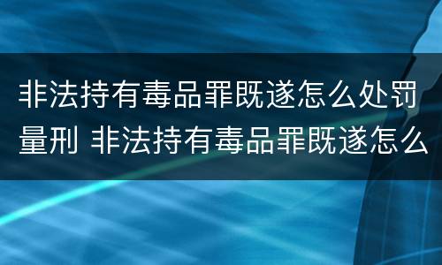 非法持有毒品罪既遂怎么处罚量刑 非法持有毒品罪既遂怎么处罚量刑多少