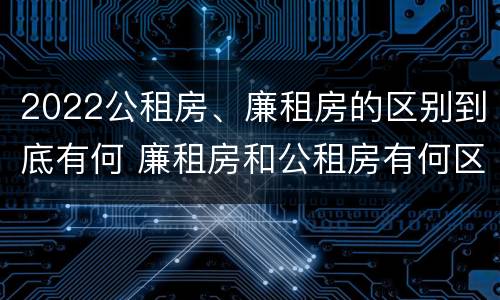 2022公租房、廉租房的区别到底有何 廉租房和公租房有何区别