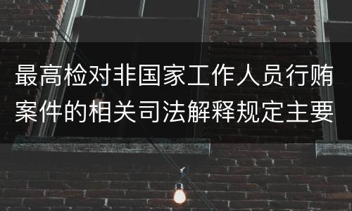 最高检对非国家工作人员行贿案件的相关司法解释规定主要内容包括什么