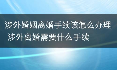 涉外婚姻离婚手续该怎么办理 涉外离婚需要什么手续