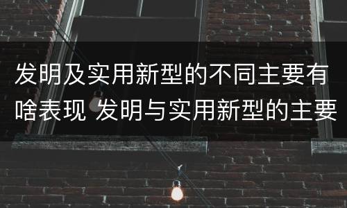 发明及实用新型的不同主要有啥表现 发明与实用新型的主要区别