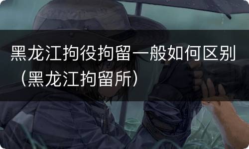 黑龙江拘役拘留一般如何区别（黑龙江拘留所）