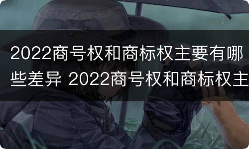 2022商号权和商标权主要有哪些差异 2022商号权和商标权主要有哪些差异呢