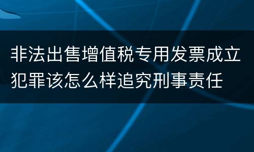 非法出售增值税专用发票成立犯罪该怎么样追究刑事责任