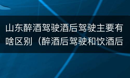 山东醉酒驾驶酒后驾驶主要有啥区别（醉酒后驾驶和饮酒后驾驶的区别）
