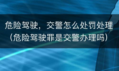 危险驾驶，交警怎么处罚处理（危险驾驶罪是交警办理吗）