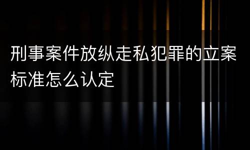 刑事案件放纵走私犯罪的立案标准怎么认定